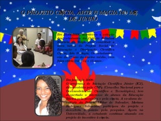 O PROJETO CIÊNCIA, ARTE & MAGIA NO MÊS DE JUNHO Em 03/06/2008, aconteceu a seleção dos estudantes do Colégio Estadual Evaristo da Veiga para constituir a nova turma do Projeto Social de Educação e Divulgação Científica Ciência, Arte & Magia. Os estudantes são do 1º ano do ensino médio, com faixa etária entre 14 e 15 anos.  Em junho de 2008: O programa de Iniciação Científica Júnior (ICJ), desenvolvido pelo CNPq (Conselho Nacional para o Desenvolvimento Científico e Tecnológico), tem despertado o interesse de alunos da Educação Básica pela pesquisa e pela ciência. A ex-aluna do colégio da Polícia Militar de Salvador, Mariana Rodrigues Sebastião, participou do projeto e descobriu a paixão pela pesquisa. Agora na Universidade, a estudante continua atuando em projeto de incentivo à ciência. 