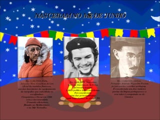 NASCERAM NO MÊS DE JUNHO Em 11/06/1910, Paris.  Jacques-Yves Cousteau foi um oficial da marinha francesa,  um dos inventores do equipamento de mergulho que substituiu os escafandros. Conquistou o Oscar em 1986  com o documentário O mundo silencioso, filmado no Mediterrâneo  e no Mar Vermelho. Em 13/06/1888, Lisboa.  Fernando António Nogueira Pessoa foi um poeta e escritor português. É considerado um dos maiores poetas da língua portuguesa e o seu valor é comparado ao de Camões  Em 14/06/1928, Argentina. Ernesto Guevara de la Serna  foi revolucionário  e líder político latino-americano. Foi considerado  uma das personalidades  mais importantes do século XX. 