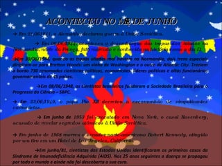 ->  Em 21/061941, a Alemanha declarou guerra à União Soviética. ->  Em 06/06/1944, aconteceu o desembarque das tropas dos Aliados na Normandia, norte da França, fato marcado e conhecido na história como o dia D. -> Em 30/06/1944, quando as tropas aliadas mal haviam na Normandia, dois trens especiais dirigiram-se para Bretton Woods: um vinha de Washington e o outro de Atlantic City. Traziam a bordo 730 renomados cientistas políticos, economistas, líderes políticos e altos funcionários governamentais de 45 países.  -> Em 08/06/1948, os cientistas brasileiros fundaram a Sociedade Brasileira para o Progresso da Ciência – SBPC. ->  Em  23/06/1949, o papa Pio XII decretou a excomunhão de simpatizantes comunistas.  ->  Em junho de  1953 foi executado em Nova York, o casal Rosenberg, acusado de revelar segredos atômicos à União Soviética. ->  Em junho de 1968 morreu o senador norte-americano Robert Kennedy, atingido por um tiro em um Hotel de Los Angeles, Califórnia. -> Em junho/81, cientistas dos Estados Unidos identificaram os primeiros casos da Síndrome de Imunodeficiência Adquirida (AIDS). Nos 25 anos seguintes a doença se propagou por todo o mundo e ainda não foi descoberta a sua cura. ACONTECEU NO MÊS DE JUNHO 