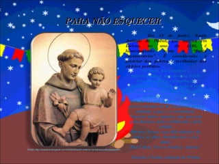 Em 13 de junho, Santo Antônio de Pádua, que nasceu em Lisboa, no ano de 1195, é homenageado como o “Santo casamenteiro”. É considerado o protetor dos pobres e restituidor dos objetos perdidos. “ Ó Deus, pai bondoso e misericordioso, que aceitou Santo Antônio como testemunha do Evangelho e da paz em meio a seu povo, escuta a prece que Te rogamos pela Tua intercessão. Santificai cada família e ajuda-as a crescer dentro da fé; conserva nessa unidade a paz e a serenidade. Socorre todos aqueles que passam pela doença, pelo sofrimento e pela solidão. Dai-nos forças nas dificuldades de todos os dias, doando-nos o teu amor. Por Cristo, Nosso Senhor, Amém.” Oração a Santo Antônio de Pádua PARA NÃO ESQUECER Fonte: http://spedeus.blogspot.com/2009/06/santo-antonio-de-lisboa-e-de-padua.html 