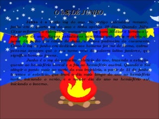 O MÊS DE JUNHO Junho é o s exto mês do ano. No antigo calendário romano, junho era o quarto mês do ano e tinha apenas 29 dias. Quando Júlio César reformou o calendário, aumentou o mês para 30 dias e tornou-o o sexto mês do ano. Alguns estudiosos acreditam que o mês recebeu o nome de junho por causa de Juno, a deusa padroeira do casamento. Como o mês de junho era dedicado aos homens jovens de Roma, outras pessoas pensam que o seu nome veio da palavra latina juniores, que significa homens jovens. Junho é o mês do primeiro solstício do ano, trazendo a estação quente ao hemisfério boreal e a fria ao hemisfério austral. Quando o Sol atingir o ponto mais ao norte da sua trajetória, a partir de 21 de junho, teremos o solstício, que trará o dia mais longo do ano ao hemisfério norte, iniciando o verão, e o menor dia do ano no hemisfério sul, iniciando o inverno. 