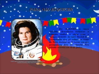 PARA NÃO ESQUECER Em 16/06/1963, a russa Valentina Tereshkova tornou-se a primeira mulher a viajar para o espaço. A bordo da nave Vostok 6, a cosmonauta deu 48 voltas em torno da Terra durante as 71 horas em que permaneceu fora do planeta. Seu retorno ocorreu em 19 de junho. Fonte: http://cr4.globalspec.com/blogentry/5028/Woman-of-the-Week-Valentina-Tereshkova-Born-March-6th-1937 