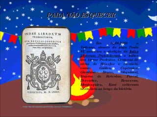 Em 14/06/1966 o Vaticano, através do papa Paulo VI, anunciou a abolição do  Index Librorum Prohibitorum , o Índice dos Livros Proibidos. Centenas de obras de filósofos e cientista, como: Galileu, Copérnico, Giordano Bruno, Maquiavel, Erasmo de Roterdan, Pascal, Descartes, Rousseau, Montesquieu, Kant estiveram nesta lista ao longo da história. PARA NÃO ESQUECER Fonte: http://pt.wikipedia.org/wiki/Index_Librorum_Prohibitorum 