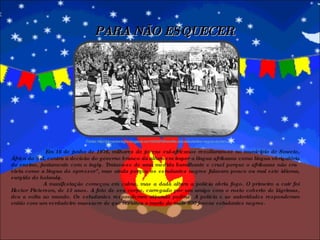   Em 16 de junho de 1976, milhares de jovens sul-africanos revoltaram-se no município de Soweto, África do Sul, contra a decisão do governo branco da altura em impor a língua afrikaans como língua obrigatória do ensino, juntamente com o inglês. Tratava-se de uma medida humilhante e cruel porque o afrikaans não era vista como a língua do opressor", mas ainda porque os estudantes negros falavam pouco ou mal este idioma, surgido do holandês. A manifestação começou em calma, mas a dada altura a polícia abriu fogo. O primeiro a cair foi Hector Pieterson, de 13 anos. A foto de seu corpo, carregado por um amigo com o rosto coberto de lágrimas, deu a volta ao mundo. Os estudantes responderam atirando pedras. A polícia e as autoridades responderam então com um verdadeiro massacre de que resultou a morte de mais 500 jovens estudantes negros. PARA NÃO ESQUECER Fonte: http://pimentanegra.blogspot.com/2006/06/revolta-dos-estudantes-negros-do.html 