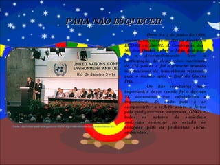 Entre 3 e 4 de junho de 1992, ocorreu, na cidade do Rio de Janeiro, a ECO-92 ou Rio-92. A Conferência das Nações Unidas sobre o Meio Ambiente e o desenvolvimento teve a participação de delegações nacionais de 175 países e foi a primeira reunião internacional de importância relevante para o mundo após o final da Guerra Fria. Um dos resultados mais importantes deste evento foi a Agenda 21, documento que estabeleceu a importância de cada país a se comprometer a refletir sobre a forma pela qual governos, empresas, ONG’s e todos os setores da sociedade poderiam cooperar no estudo de soluções para os problemas sócio-ambientais. PARA NÃO ESQUECER Fonte: http://robsonpaulino.blogspot.com/2009/12/grandes-reunioes-dos-grandes-lideres.html 