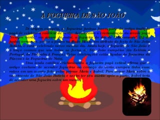 A FOGUEIRA DE SÃO JOÃO De origem européia, as fogueiras juninas fazem parte da antiga tradição pagã de celebrar o solstício de verão. Assim como a cristianização da árvore pagã "sempre verde" em árvore de natal, a fogueira do dia de "Midsummer" (24 de junho) tornou-se, pouco a pouco na Idade Média, um atributo da festa de São João Batista, o santo celebrado nesse mesmo dia. Ainda hoje, a fogueira de São João é o traço comum que une todas as festas de São João européias (da Estônia a Portugal, da Finlândia à França). Estas celebrações estão ligadas às fogueiras da Páscoa e às Fogueiras de Natal. Uma lenda católica cristianizando a fogueira pagã estival afirma que o antigo costume de acender fogueiras no começo do verão europeu tinha suas raízes em um acordo feito pelas primas Maria e Isabel. Para avisar Maria sobre o nascimento de São João Batista e assim ter seu auxílio após o parto, Isabel teria de acender uma fogueira sobre um monte. 