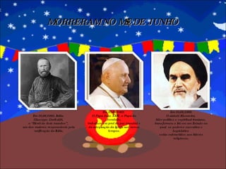 MORRERAM NO MÊS DE JUNHO Em 02/06/1882, Itália.  Giuseppe Garibaldi,  o “Herói de dois mundos”,  um dos maiores responsáveis pela unificação da Itália. Em 03/06/1963.  O Papa João XXIII , o Papa da bondade, trabalhou em prol da paz mundial e da adequação da Igreja aos novos tempos. Em 03/06/1989. O aiatolá Khomeini,  líder político e espiritual iraniano,  transformou o Irã em um Estado no qual  os poderes executivo e Legislativo  estão submetidos aos líderes religiosos. 