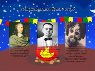 NASCERAM NO MÊS DE JUNHO Em 19/06/1623,  em Clemont-Ferrand, França.  Físico, matemático e filósofo,  Blaise Pascal foi o inventor da  primeira máquina de calcular mecânica, a Pascaline. Em 26/06/1919, em Minas Gerais. Newton Freire Maia foi pesquisador e professor da USP e introduziu no Brasil  a disciplina de Genética.  O Laboratório de Genética, que deu origem ao Departamento de Genética da UFPR, foi iniciativa sua. Em 28/06/1945,  Salvador, Bahia. Raul dos Santos Seixas foi um dos mais irreverentes artistas brasileiros e foi um dos mentores da  “ Sociedade Alternativa”.  Suas letras e músicas não seguiam os padrões da época e ainda hoje é admirado por milhões de fãs. 