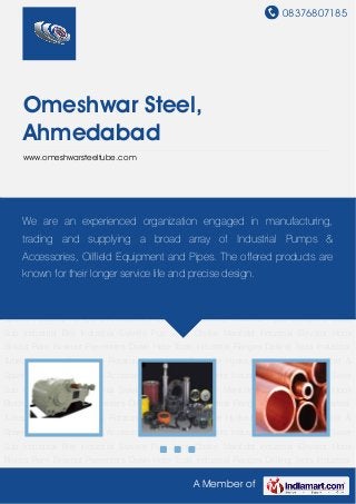 08376807185
A Member of
Omeshwar Steel,
Ahmedabad
www.omeshwarsteeltube.com
Industrial Pumps & Accessories Oilfield Equipments Industrial Pipes Crossover Saver
Sub Industrial Bits Industrial Swivels Pup Joint Choke Manifold Industrial Elevator Hook
Blocks Ram Blowout Preventers Down Hole Tools Industrial Flanges Drilling Tools Industrial
Tubes Industrial Couplings Rotatory Valve High Pressure Hydraulic Cylinder Plated Rod &
Spares Industrial Pumps & Accessories Oilfield Equipments Industrial Pipes Crossover Saver
Sub Industrial Bits Industrial Swivels Pup Joint Choke Manifold Industrial Elevator Hook
Blocks Ram Blowout Preventers Down Hole Tools Industrial Flanges Drilling Tools Industrial
Tubes Industrial Couplings Rotatory Valve High Pressure Hydraulic Cylinder Plated Rod &
Spares Industrial Pumps & Accessories Oilfield Equipments Industrial Pipes Crossover Saver
Sub Industrial Bits Industrial Swivels Pup Joint Choke Manifold Industrial Elevator Hook
Blocks Ram Blowout Preventers Down Hole Tools Industrial Flanges Drilling Tools Industrial
Tubes Industrial Couplings Rotatory Valve High Pressure Hydraulic Cylinder Plated Rod &
Spares Industrial Pumps & Accessories Oilfield Equipments Industrial Pipes Crossover Saver
Sub Industrial Bits Industrial Swivels Pup Joint Choke Manifold Industrial Elevator Hook
Blocks Ram Blowout Preventers Down Hole Tools Industrial Flanges Drilling Tools Industrial
Tubes Industrial Couplings Rotatory Valve High Pressure Hydraulic Cylinder Plated Rod &
Spares Industrial Pumps & Accessories Oilfield Equipments Industrial Pipes Crossover Saver
Sub Industrial Bits Industrial Swivels Pup Joint Choke Manifold Industrial Elevator Hook
Blocks Ram Blowout Preventers Down Hole Tools Industrial Flanges Drilling Tools Industrial
We are an experienced organization engaged in manufacturing,
trading and supplying a broad array of Industrial Pumps &
Accessories, Oilfield Equipment and Pipes. The offered products are
known for their longer service life and precise design.
 
