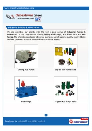 Industrial Pumps & Accessories:
We are providing our clients with the best-in-class gamut of Industrial Pumps &
Accessories. In this range we are offering Drilling Mud Pumps, Mud Pump Parts and Mud
Pumps. The offered products are fabricated by making use of supreme quality required basic
material, procured from the accredited vendors of the industry.




            Drilling Mud Pumps                         Duplex Mud Pump Parts




                Mud Pumps                             Triplex Mud Pumps Parts
 