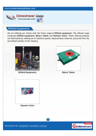 Oilfield Equipments:
We are offering our clients with the finest range of Oilfield equipment. The offered range
comprises Oilfield equipment, Rotary Tables and Hammer Union. These offered products
are fabricated by making use of supreme quality required basic material, procured from the
accredited vendors of the industry.




            Oilfield Equipments                             Rotary Tables




              Hammer Union
 