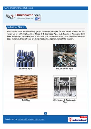 Industrial Pipes:
We have in store an outstanding gamut of Industrial Pipes for our valued clients. In this
range we are offering Seamless Pipes, C S Seamless Pipe, M.S. Seamless Pipes and Drill
Pipe. Fabricated by making use of supreme quality stainless steel, iron and other required
basic material, these offered products meet defined parameters of the industry.




              Seamless Pipes                             M.S. Seamless Pipes




                 Drill Pipe                          M.S. Square & Rectangular
                                                               Pipe
 