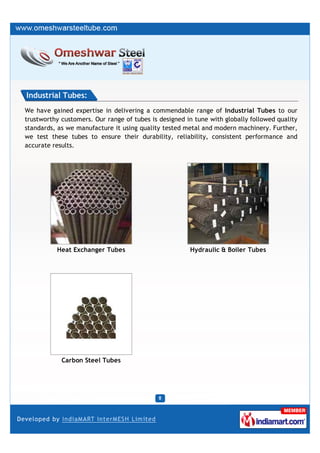 Industrial Tubes:
We have gained expertise in delivering a commendable range of Industrial Tubes to our
trustworthy customers. Our range of tubes is designed in tune with globally followed quality
standards, as we manufacture it using quality tested metal and modern machinery. Further,
we test these tubes to ensure their durability, reliability, consistent performance and
accurate results.




          Heat Exchanger Tubes                         Hydraulic & Boiler Tubes




            Carbon Steel Tubes
 