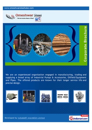 We are an experienced organization engaged in manufacturing, trading and
supplying a broad array of Industrial Pumps & Accessories, Oilfield Equipment
and Pipes. The offered products are known for their longer service life and
precise design.
 