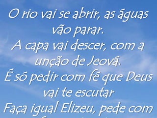 O rio vai se abrir, as águas
vão parar.
A capa vai descer, com a
unção de Jeová.
É só pedir com fé que Deus
vai te escutar
Faça igual Elizeu, pede com
 