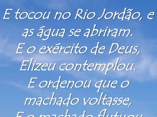 E tocou no Rio Jordão, e
as água se abriram.
E o exército de Deus,
Elizeu contemplou.
E ordenou que o
machado voltasse,
 