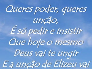 Queres poder, queres
unção,
É só pedir e insistir
Que hoje o mesmo
Deus vai te ungir
E a unção de Elizeu vai
 