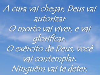 A cura vai chegar, Deus vai
autorizar
O morto vai viver, e vai
glorificar.
O exército de Deus, você
vai contemplar.
Ninguém vai te deter,
 