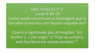 Leia: Isaías 61:1–2
Lucas 4:16–24
Como vocês resumiriam a mensagem que o
Salvador transmitiu em Nazaré naquele dia?
Qual é o significado das afirmações “[o]
Senhor (…) me ungiu” e “hoje se cumpriu
esta Escritura em vossos ouvidos”?
 