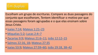 Em duplas:
Escolham um grupo de escrituras. Compare as duas passagens do
conjunto que escolheram, Tentem identificar o motivo por que
essas passagens foram agrupadas e o que elas ensinam sobre
Jesus Cristo.
• Isaías 7:14; Mateus 1:21–23
• Miquéias 5:2; Lucas 2:4–7
• Zacarias 9:9; Mateus 21:6–11; João 12:12–15
• Salmos 22:16, 18; Mateus 27:35
• Isaías 53:9; Mateus 27:59–60; João 19:18, 38–42
 