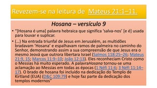 Revezem-se na leitura de Mateus 21:1–11.
Hosana – versículo 9
• “[Hosana é uma] palavra hebraica que significa ‘salva-nos’ [e é] usada
para louvar e suplicar.
• (…) Na entrada triunfal de Jesus em Jerusalém, as multidões
bradavam ‘Hosana’ e espalhavam ramos de palmeira no caminho do
Senhor, demonstrando assim a sua compreensão de que Jesus era o
mesmo Jeová que outrora libertara Israel (Salmos 118:25–26; Mateus
21:9, 15; Marcos 11:9–10; João 12:13). Eles reconheciam Cristo como
o Messias há muito esperado. A palavraHosana tornou-se uma
aclamação ao Messias em todas as épocas (1 Néfi 11:6; 3 Néfi 11:14–
17). O brado de hosana foi incluído na dedicação do Templo de
Kirtland (EUA) (D&C 109:79) e hoje faz parte da dedicação dos
templos modernos”
 