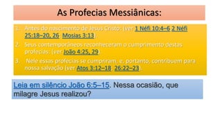 As Profecias Messiânicas:
1. Antes do nascimento de Jesus Cristo: (ver 1 Néfi 10:4–6;2 Néfi
25:18–20, 26; Mosias 3:13).
2. Seus contemporâneos reconheceram o cumprimento destas
profecias: (ver João 4:25, 29).
3. Nele essas profecias se cumpriram, e, portanto, contribuem para
nossa salvação (ver Atos 3:12–18; 26:22–23).
Leia em silêncio João 6:5–15. Nessa ocasião, que
milagre Jesus realizou?
 