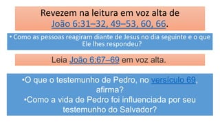 Revezem na leitura em voz alta de
João 6:31–32, 49–53, 60, 66.
• Como as pessoas reagiram diante de Jesus no dia seguinte e o que
Ele lhes respondeu?
Leia João 6:67–69 em voz alta.
•O que o testemunho de Pedro, no versículo 69,
afirma?
•Como a vida de Pedro foi influenciada por seu
testemunho do Salvador?
 