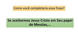 Como você completaria essa frase?
Se aceitarmos Jesus Cristo em Seu papel
de Messias,...
 