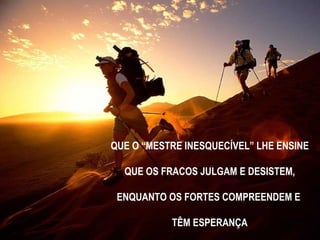 QUE O “MESTRE INESQUECÍVEL” LHE ENSINE QUE OS FRACOS JULGAM E DESISTEM,  ENQUANTO OS FORTES COMPREENDEM E  TÊM ESPERANÇA 