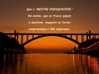 Que o “MESTRE INESQUECÍVEL” lhe ensine, que os fracos julgam e desistem, enquanto os fortes  compreendem e têm esperança. 