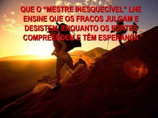 QUE O “MESTRE INESQUECÍVEL” LHE
 ENSINE QUE OS FRACOS JULGAM E
 DESISTEM, ENQUANTO OS FORTES
COMPREENDEM E TÊM ESPERANÇA
 
