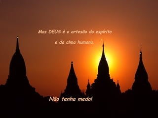Mas DEUS é o artesão do espírito
e da alma humana.
Não tenha medo!
 