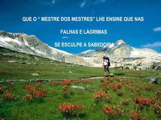 QUE O “ MESTRE DOS MESTRES” LHE ENSINE QUE NAS
FALHAS E LÁGRIMAS
SE ESCULPE A SABEDORIA

 