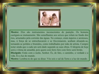 Mestre: Eles são instrumentos inconscientes de punição. Os homens
castigam-se mutuamente. São semelhantes aos seixos que rolam no fundo dos
rios, arrastados pela corrente das águas. No começo, eram ásperos e arestosos,
mas, à força de se entrechocarem e se friccionarem, acabam alisando-se,
tornando-se polidos e brunidos, como trabalhados por mão de artista. Cumpre
notar ainda que a cada um será dado segundo as suas obras. O déspota de hoje
será a vítima de amanhã, pois quem com ferro fere com ferro será ferido.
Discípulo: Estás com a razão, Senhor. És, de fato, o caminho, a verdade e a
vida. És a luz do mundo.
Mestre: Lembra-te do que eu disse: Vós sois o sal da Terra e a luz do mundo.
 
