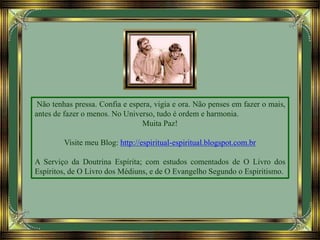 Não tenhas pressa. Confia e espera, vigia e ora. Não penses em fazer o mais,
antes de fazer o menos. No Universo, tudo é ordem e harmonia.
Muita Paz!
Visite meu Blog: http://espiritual-espiritual.blogspot.com.br
A Serviço da Doutrina Espírita; com estudos comentados de O Livro dos
Espíritos, de O Livro dos Médiuns, e de O Evangelho Segundo o Espiritismo.
 