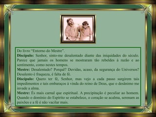 Do livro “Entorno do Mestre”.
Discípulo: Senhor, sinto-me desalentado diante das iniquidades do século.
Parece que jamais os homens se mostraram tão rebeldes à razão e ao
sentimento, como nestes tempos.
Mestre: Desalentado? Porquê? Duvidas, acaso, da segurança do Universos?
Desalento é fraqueza, é falta de fé.
Discípulo: Quero ter fé, Senhor, mas vejo a cada passo surgirem tais
impedimentos e tais embaraços à vinda do reino de Deus, que o desânimo me
invade a alma.
Mestre: És mais carnal que espiritual. A precipitação é peculiar ao homem.
Quando o domínio do Espírito se estabelece, o coração se acalma, serenam as
paixões e a fé é não vacilar mais.
 