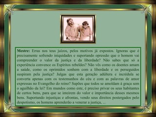 Mestre: Erras nos teus juízos, pelos motivos já expostos. Ignoras que é
precisamente sofrendo iniquidades e suportando opressão que o homem vai
compreender o valor da justiça e da liberdade? Não sabes que só a
experiência convence os Espíritos rebeldes? Não vês como os doentes amam
a saúde, como os oprimidos sonhem com a liberdade e os perseguidos
suspiram pela justiça? Julgas que esta geração adúltera e incrédula se
converta apenas com os testemunhos do céu e com as palavras de amor
expressas no Evangelho do reino? Supões que todos se amoldam à graça sem
o aguilhão da lei? Em mundos como este, é preciso privar os seus habitantes
de certos bens, para que se inteirem do valor e importância desses mesmos
bens. Suportando injustiças e afrontas, vendo seus direitos postergados pelo
despotismo, os homens aprenderão a venerar a justiça, ...
 