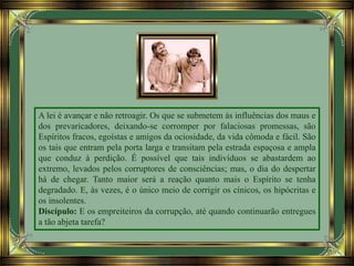 A lei é avançar e não retroagir. Os que se submetem às influências dos maus e
dos prevaricadores, deixando-se corromper por falaciosas promessas, são
Espíritos fracos, egoístas e amigos da ociosidade, da vida cômoda e fácil. São
os tais que entram pela porta larga e transitam pela estrada espaçosa e ampla
que conduz à perdição. É possível que tais indivíduos se abastardem ao
extremo, levados pelos corruptores de consciências; mas, o dia do despertar
há de chegar. Tanto maior será a reação quanto mais o Espírito se tenha
degradado. E, às vezes, é o único meio de corrigir os cínicos, os hipócritas e
os insolentes.
Discípulo: E os empreiteiros da corrupção, até quando continuarão entregues
a tão abjeta tarefa?
 