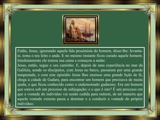 Então, Jesus, ignorando aquela fala pessimista do homem, disse-lhe: levanta-
te, toma o teu leito e anda. E no mesmo instante ficou curado aquele homem.
Imediatamente ele tomou sua cama e começou a andar.
Jesus, então, segue o seu caminho. E, depois de uma experiência no mar da
Galileia, aonde os discípulos, com Jesus no barco, passaram por uma grande
tempestade, e com este episódio Jesus lhes ensinou uma grande lição de fé,
chega à cidade de Gadara, para encontrar um homem que precisava de muita
ajuda, e que ficou conhecido como o endemoniado gadareno. Era um homem
que estava sob um processo de subjugação; e o que é isto? É um processo em
que a vontade do indivíduo vai sendo cedida para outrem, de tal maneira que
aquela vontade externa passa a dominar e a conduzir a vontade do próprio
indivíduo;
 