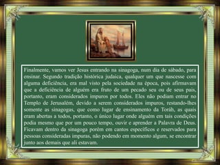 Finalmente, vamos ver Jesus entrando na sinagoga, num dia de sábado, para
ensinar. Segundo tradição histórica judaica, qualquer um que nascesse com
alguma deficiência, era mal visto pela sociedade na época, pois afirmavam
que a deficiência de alguém era fruto de um pecado seu ou de seus pais,
portanto, eram considerados impuros por todos. Eles não podiam entrar no
Templo de Jerusalém, devido a serem considerados impuros, restando-lhes
somente as sinagogas, que como lugar de ensinamento da Toráh, as quais
eram abertas a todos, portanto, o único lugar onde alguém em tais condições
podia mesmo que por um pouco tempo, ouvir e aprender a Palavra de Deus.
Ficavam dentro da sinagoga porém em cantos específicos e reservados para
pessoas consideradas impuras, não podendo em momento algum, se encontrar
junto aos demais que ali estavam.
 