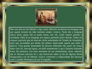 Mas esse dia era um Sábado e algo muito diferente aconteceu na sinagoga em
que aquele homem da mão mirrada sempre visitava. Neste dia a sinagoga
estava cheia, quase não se podia entrar, mas ele, sendo impuro perante a
sociedade, tinha lá na sinagoga seu espaço garantido pelos demais. Então ele
começa a percebe que ali estavam várias autoridades do Templo de Jerusalém,
meio que escondidas por detrás dos pilares observando aquele que tinha a
palavra. Uma grande quantidade de pessoas diferentes das quais ele nunca
tinha visto ali, estavam agora, ouvindo atentamente o que o homem chamado
Jesus, lhe ensinava. Em certo momento de seu ensinamento, Jesus, sabendo
que os fariseus estavam ali, e que buscavam saber se ele de alguma forma
transgrediria a lei do Sábado, resolve confrontar a religiosidade dos fariseus
com a verdade libertadora de seu Evangelho.
 