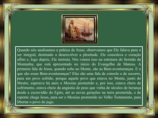 Quando nós analisamos a prática de Jesus, observamos que Ele falava para o
ser integral, destinado a desenvolver a plenitude. Ele consolava o coração
aflito e, logo depois, Ele instruía. Nós vemos isso na estrutura do Sermão da
Montanha, que está apresentado no início do Evangelho de Mateus. A
primeira fala de Jesus, quando sobe ao Monte, são as Bem-aventuranças. E o
que são essas Bem-aventuranças? Elas são uma fala de consolo e de socorro,
para um povo sofrido, porque aquele povo que estava no Monte, junto do
Mestre, esperava há anos o Messias prometido e, por isso, estava cheio de
sofrimento, estava cheio da angústia do peso que vinha de séculos de herança
desde a escravidão do Egito, até as novas gerações na terra prometida, e de
repente chega Jesus, para ser o Messias prometido no Velho Testamento, para
libertar o povo do jugo.
 