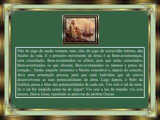 Não do jugo da nação romana, mas, sim, do jugo da escravidão interna, das
ilusões da vida. E o primeiro movimento de Jesus é as Bem-aventuranças,
uma consolação. Bem-aventurados os aflitos, pois que serão consolados;
Bem-aventurados os que choram; Bem-aventurados os mansos e puros de
coração... Então, naquele momento o Mestre consolava e, depois do consolo,
dava uma orientação precisa, para que cada indivíduo que ali estava
desenvolvesse as suas potencialidades da alma. Logo depois, o Rabi da
Galileia passa a falar das potencialidades de cada um. Vós sois o sal da terra.
Se o sal for insípido como há de salgar? Vós sois a luz do mundo; vós sois
deuses, falava Jesus, repetindo as palavras do profeta Oseias.
 