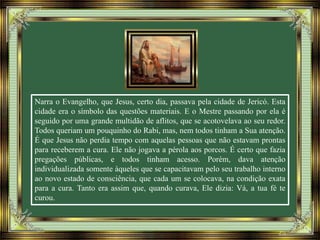 Narra o Evangelho, que Jesus, certo dia, passava pela cidade de Jericó. Esta
cidade era o símbolo das questões materiais. E o Mestre passando por ela é
seguido por uma grande multidão de aflitos, que se acotovelava ao seu redor.
Todos queriam um pouquinho do Rabi, mas, nem todos tinham a Sua atenção.
É que Jesus não perdia tempo com aquelas pessoas que não estavam prontas
para receberem a cura. Ele não jogava a pérola aos porcos. É certo que fazia
pregações públicas, e todos tinham acesso. Porém, dava atenção
individualizada somente àqueles que se capacitavam pelo seu trabalho interno
ao novo estado de consciência, que cada um se colocava, na condição exata
para a cura. Tanto era assim que, quando curava, Ele dizia: Vá, a tua fé te
curou.
 