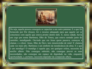 Ou seja, aquela pessoa conseguiu se capacitar a um outro patamar. E o que foi
fornecido por Ele (Jesus), foi o recurso adequado para que aquele ser se
conectasse com aquilo que estava pronto dentro dele. E, nessa cidade, havia
um cego por nome Bartimeu, filho de Timeu, que estava sentado junto do
caminho, mendigando. Ouvindo que era Jesus quem passava, começou a
clamar, e a dizer: Jesus, filho de Davi, tem misericórdia de mim! E clamou
cada vez mais alto. Bartimeu é um símbolo da mendicância da alma. E o que
é um mendigo? O mendigo é aquele que, em qualquer esfera, necessita do
auxílio alheio. Não consegue subsistir, não consegue prover as suas
necessidades, não consegue um espaço de dignidade na vida, enquanto
oportunidade, e, portanto, necessita depender da compaixão alheia.
 