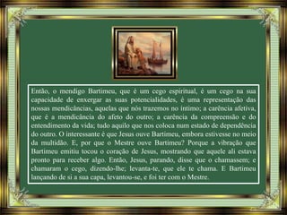 Então, o mendigo Bartimeu, que é um cego espiritual, é um cego na sua
capacidade de enxergar as suas potencialidades, é uma representação das
nossas mendicâncias, aquelas que nós trazemos no íntimo; a carência afetiva,
que é a mendicância do afeto do outro; a carência da compreensão e do
entendimento da vida; tudo aquilo que nos coloca num estado de dependência
do outro. O interessante é que Jesus ouve Bartimeu, embora estivesse no meio
da multidão. E, por que o Mestre ouve Bartimeu? Porque a vibração que
Bartimeu emitiu tocou o coração de Jesus, mostrando que aquele ali estava
pronto para receber algo. Então, Jesus, parando, disse que o chamassem; e
chamaram o cego, dizendo-lhe; levanta-te, que ele te chama. E Bartimeu
lançando de si a sua capa, levantou-se, e foi ter com o Mestre.
 