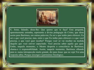 E, Jesus, falando, disse-lhe: Que queres que te faça? Esta pergunta,
aparentemente estranha, representa a divina pedagogia do Cristo, que disse
assim para Bartimeu, em outras palavras; Eu sei o que tenho para oferecer; Eu
sei o que você precisa; mas, entre o que Eu tenho para oferecer e o que você
precisa, o que você quer receber? Porque você só vai receber na medida
daquilo que você estiver capacitado. Você precisa saber aquilo que quer.
Então, naquele momento, o Mestre desperta a consciência de Bartimeu;
chama-o à responsabilidade. Assim, naquele momento, Bartimeu olhando
para si, numa introspecção muito grande, diz para Jesus: que eu veja! Foi uma
resposta sábia. Porque enxergar é patrimônio fisiológico.
 