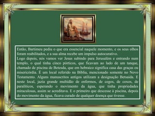 Então, Bartimeu pediu o que era essencial naquele momento, e os seus olhos
foram reabilitados, e a sua alma recebe um impulso autocurativo.
Logo depois, nós vamos ver Jesus subindo para Jerusalém e entrando num
templo, o qual tinha cinco pórticos, que ficavam ao lado de um tanque,
chamado de piscina de Betesda, que em hebraico significa casa das graças ou
misericórdia. É um local referido na Bíblia, mencionado somente no Novo
Testamento. Alguns manuscritos antigos utilizam a designação Betsaida. E
neste local, jazia grande multidão de enfermos, de cegos, de coxos, de
paralíticos, esperando o movimento da água, que tinha propriedades
miraculosas, assim se acreditava. E o primeiro que descesse à piscina, depois
do movimento da água, ficava curado de qualquer doença que tivesse.
 