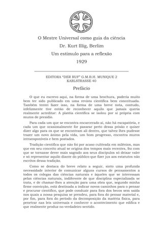 O Mestre Universal como guia da ciência
Dr. Kurt Illig, Berlim
Um estímulo para a reflexão
1929
___________________________________________
EDITORA “DER RUF” G.M.B.H. MUNIQUE 2
KARLSTRASSE 40
Prefácio
O que eu escrevo aqui, na forma de uma brochura, poderia muito
bem ter sido publicado em uma revista científica bem conceituada.
Também tentei fazer isso, na forma de uma breve nota, contudo,
infelizmente tive então de reconhecer aquilo que jamais queria
realmente acreditar: A platéia científica se isolou por si própria com
muros de presídio.
Para cada um que se encontra encarcerado aí, não há escapatória, e
cada um que ocasionalmente for passear perto dessa prisão e quiser
dizer algo para os que se encontram ali dentro, que talvez lhes pudesse
trazer um novo ânimo pela vida, um bom progresso, encontra muros
intransponíveis e bem postados.
Tradição científica que não foi por acaso cultivada em milênios, mas
que em seu conceito atual se origina dos tempos mais recentes, fez com
que se tornasse dever mais sagrado aos seus discípulos só deixar valer
e só representar aquilo diante do público que fizer jus aos estatutos não
escritos dessa tradição.
Como se destaca do breve relato a seguir, sinto uma profunda
necessidade interior de comunicar alguns cursos de pensamentos a
todos os colegas das ciências naturais e àqueles que se interessam
pelas ciências naturais, indiferente de que disciplina especializada se
trata, e de chamar-lhes a atenção para uma obra que, segundo minha
firme convicção, está destinada a indicar novos caminhos para o pensar
e procurar científico, que pode conduzir para fora dos becos sem saída
nos quais a nossa pesquisa se prendeu, para fora do pensar material e,
por fim, para fora do período da decomposição da matéria física, para
penetrar nas leis universais e conhecer o acontecimento que edifica e
que realmente produz no verdadeiro sentido.
 