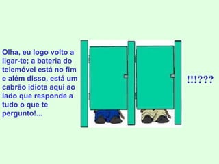 Olha, eu logo volto a ligar-te; a bateria do telemóvel está no fim e além disso, está um cabrão idiota aqui ao lado que responde a tudo o que te pergunto!... !!!??? 